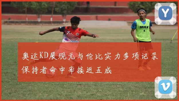奥运KD展现无与伦比实力多项记录保持者命中率接近五成