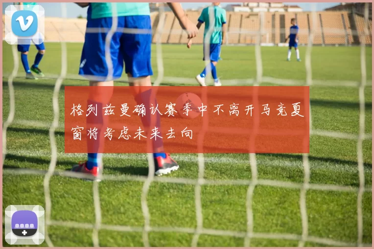 格列兹曼确认赛季中不离开马竞夏窗将考虑未来去向