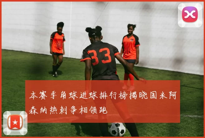 本赛季角球进球排行榜揭晓国米阿森纳热刺争相领跑