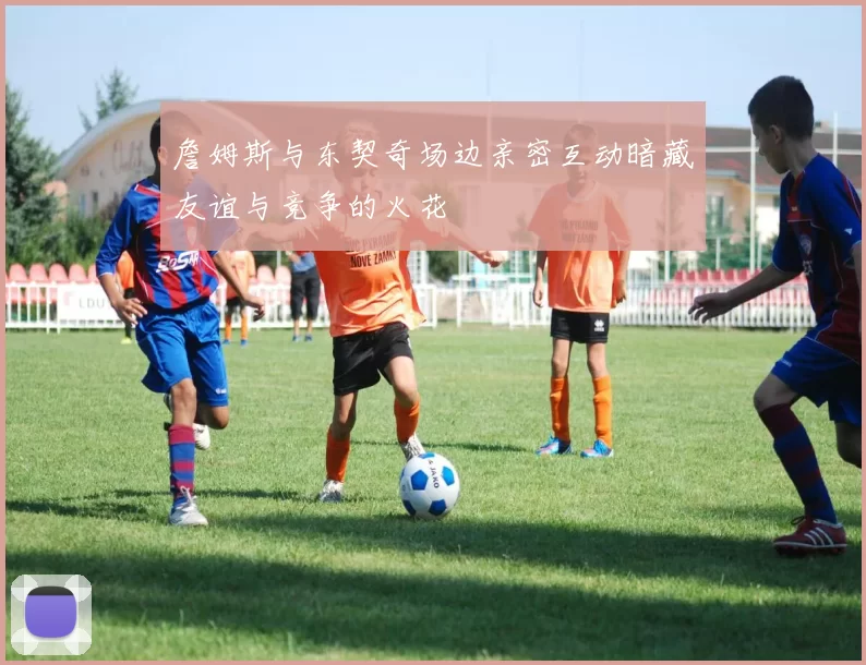 詹姆斯与东契奇场边亲密互动暗藏友谊与竞争的火花