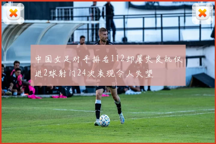 中国女足对手排名112却屡失良机仅进2球射门24次表现令人失望