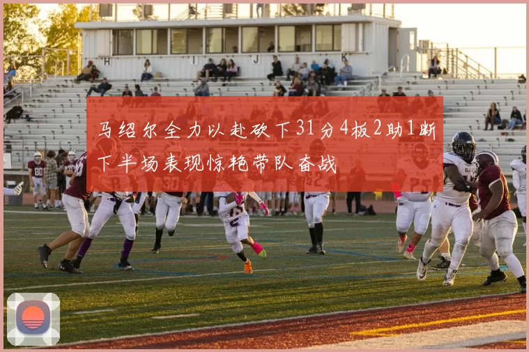马绍尔全力以赴砍下31分4板2助1断下半场表现惊艳带队奋战