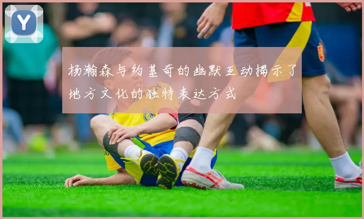 杨瀚森与约基奇的幽默互动揭示了地方文化的独特表达方式