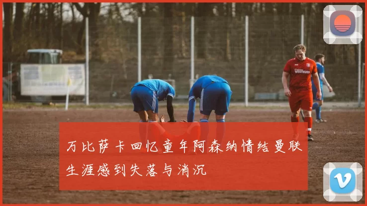 万比萨卡回忆童年阿森纳情结曼联生涯感到失落与消沉
