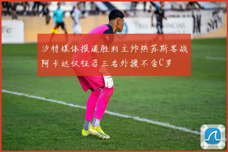 沙特媒体报道胜利主帅热苏斯客战阿卡达仅征召三名外援不含C罗