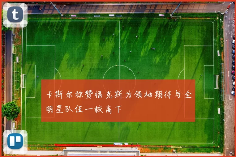 卡斯尔称赞福克斯为领袖期待与全明星队伍一较高下