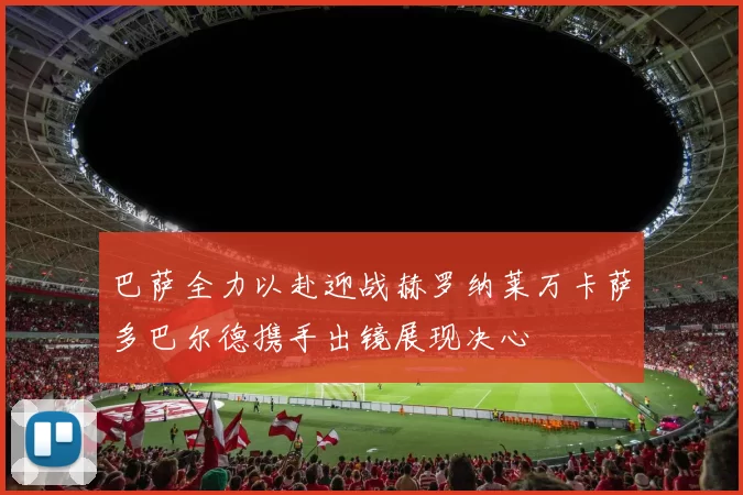 巴萨全力以赴迎战赫罗纳莱万卡萨多巴尔德携手出镜展现决心