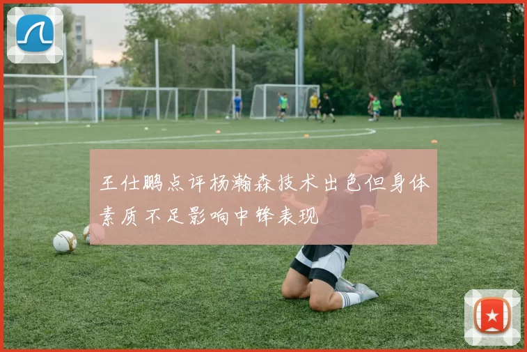 王仕鹏点评杨瀚森技术出色但身体素质不足影响中锋表现