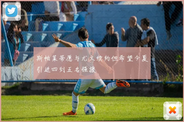 斯帕莱蒂愿与尤文续约但希望今夏引进四到五名强援