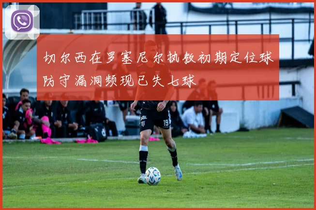 切尔西在罗塞尼尔执教初期定位球防守漏洞频现已失七球