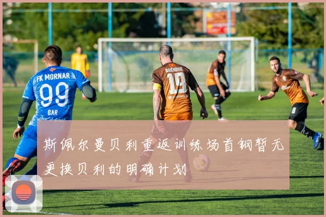 斯佩尔曼贝利重返训练场首钢暂无更换贝利的明确计划