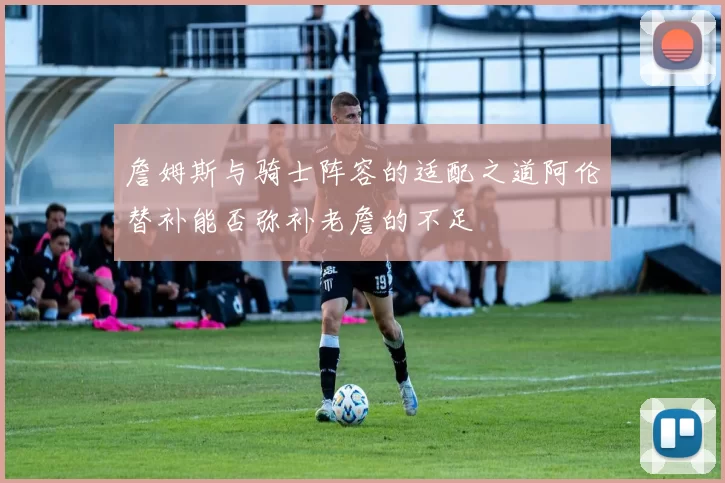 詹姆斯与骑士阵容的适配之道阿伦替补能否弥补老詹的不足