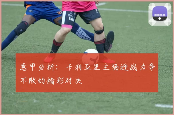 意甲分析：卡利亚里主场迎战力争不败的精彩对决