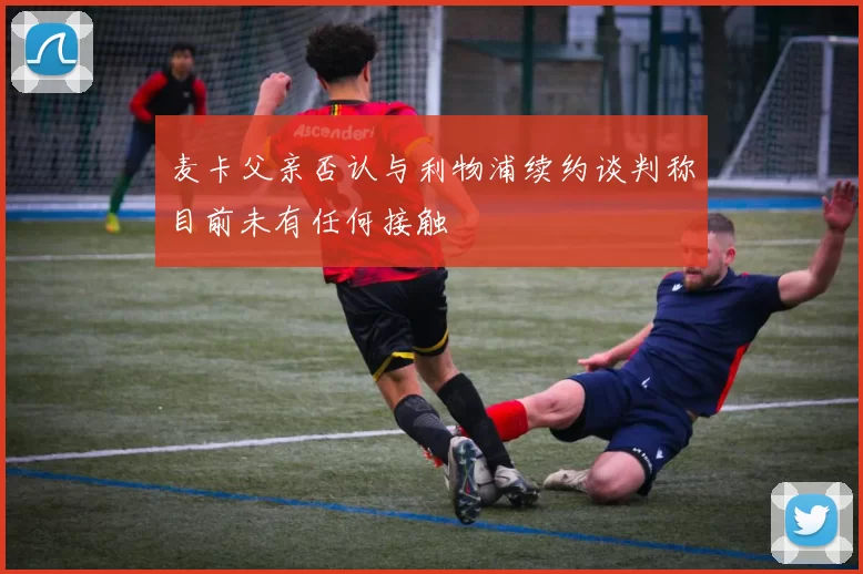 麦卡父亲否认与利物浦续约谈判称目前未有任何接触