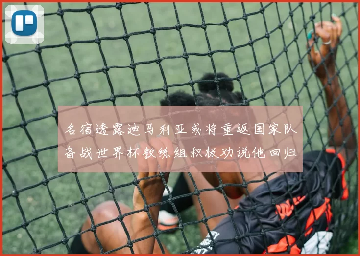 名宿透露迪马利亚或将重返国家队备战世界杯教练组积极劝说他回归