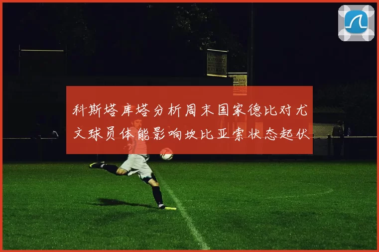 科斯塔库塔分析周末国家德比对尤文球员体能影响坎比亚索状态起伏不定