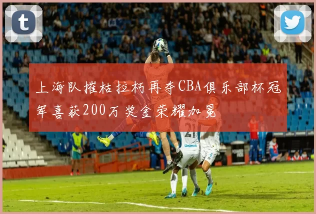 上海队摧枯拉朽再夺CBA俱乐部杯冠军喜获200万奖金荣耀加冕