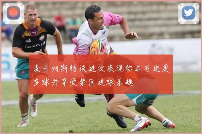 麦卡利斯特谈进攻表现称本可进更多球并享受禁区进球乐趣