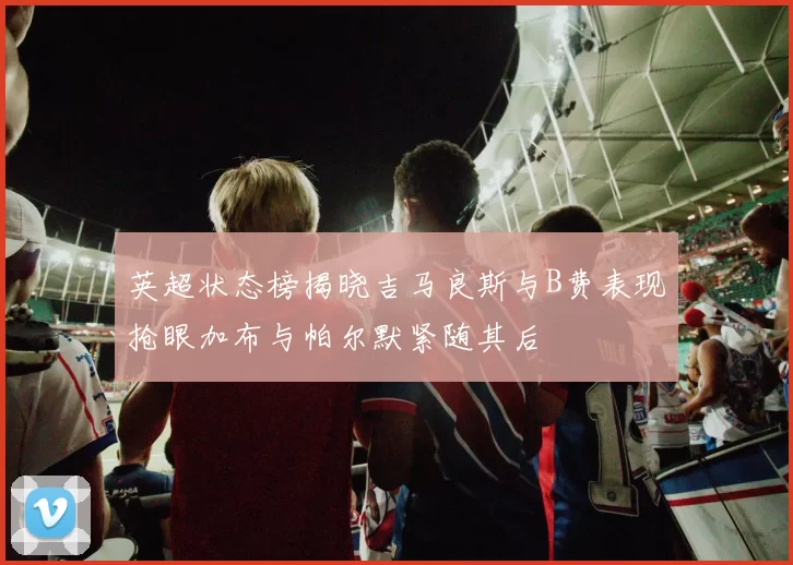 英超状态榜揭晓吉马良斯与B费表现抢眼加布与帕尔默紧随其后