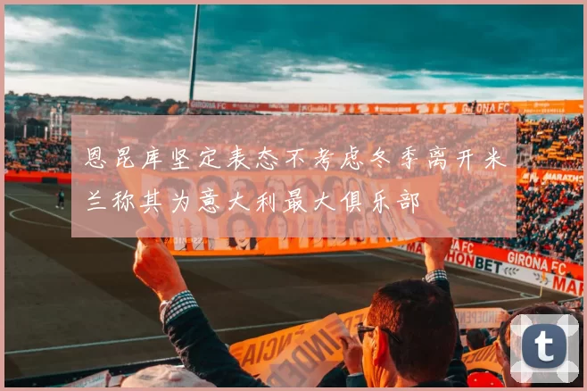 恩昆库坚定表态不考虑冬季离开米兰称其为意大利最大俱乐部