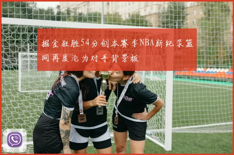 掘金狂胜54分创本赛季NBA新纪录篮网再度沦为对手背景板