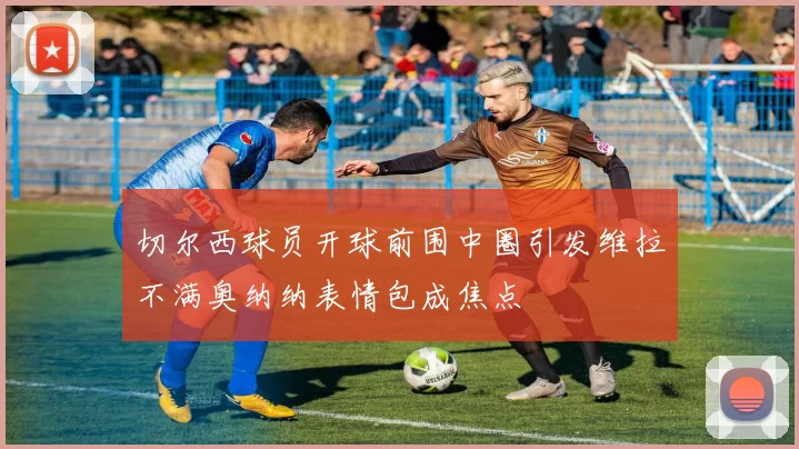 切尔西球员开球前围中圈引发维拉不满奥纳纳表情包成焦点