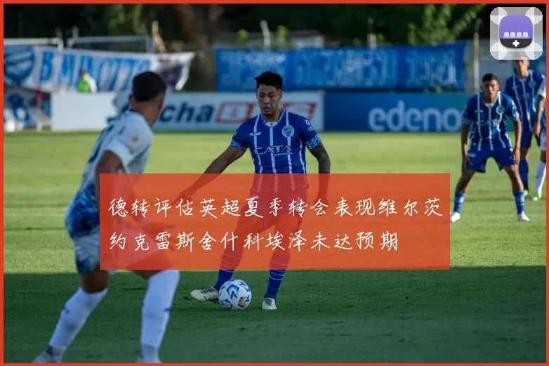 德转评估英超夏季转会表现维尔茨约克雷斯舍什科埃泽未达预期