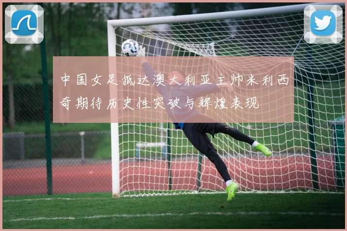 中国女足抵达澳大利亚主帅米利西奇期待历史性突破与辉煌表现