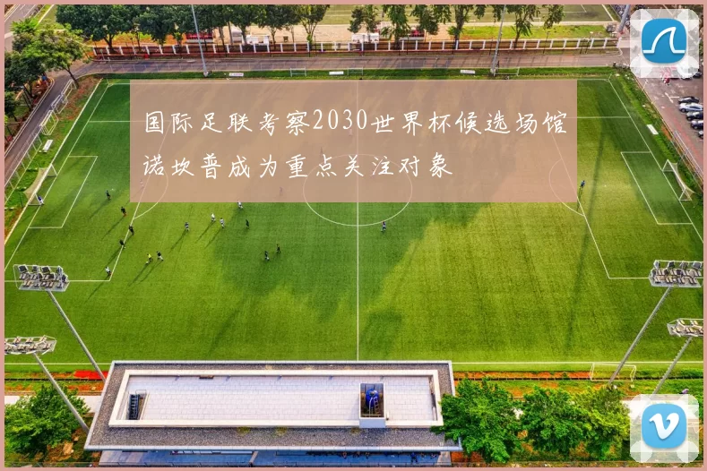 国际足联考察2030世界杯候选场馆诺坎普成为重点关注对象